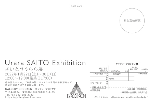 yƂWētz
Urara SAITO Exhibition
ƂW
2022N122iyj`30ij
am12:00 - pm19:00 iŏI17:00܂Łj
ꖳ
GALLERY BROCKEN@M[ubP
184-0004@ss{3-4-35
Tel/Fax 042-381-2723
https://gallerybrocken.com
JRwk11